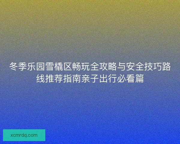 冬季乐园雪橇区畅玩全攻略与安全技巧路线推荐指南亲子出行必看篇