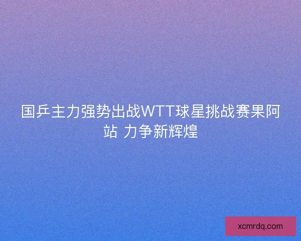 国乒主力强势出战WTT球星挑战赛果阿站 力争新辉煌