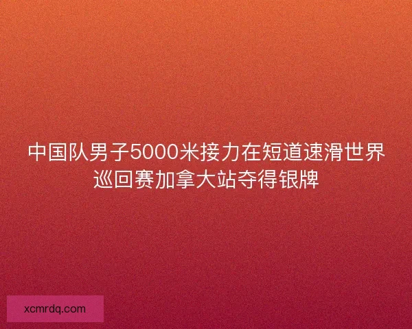 中国队男子5000米接力在短道速滑世界巡回赛加拿大站夺得银牌