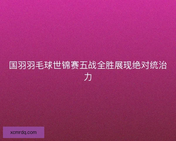 国羽羽毛球世锦赛五战全胜展现绝对统治力 国羽羽毛球世锦赛五战全胜展现绝对统治力