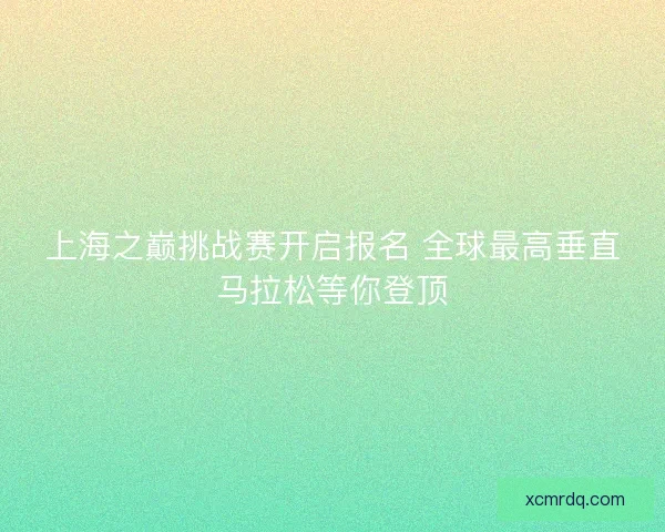 上海之巅挑战赛开启报名 全球最高垂直马拉松等你登顶 上海之巅挑战赛开启报名 全球最高垂直马拉松等你登顶