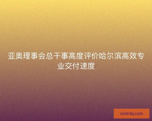 亚奥理事会总干事高度评价哈尔滨高效专业交付速度 亚奥理事会总干事高度评价哈尔滨高效专业交付速度