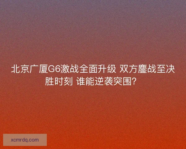 北京广厦G6激战全面升级 双方鏖战至决胜时刻 谁能逆袭突围? 北京广厦G6激战全面升级 双方鏖战至决胜时刻 谁能逆袭突围?