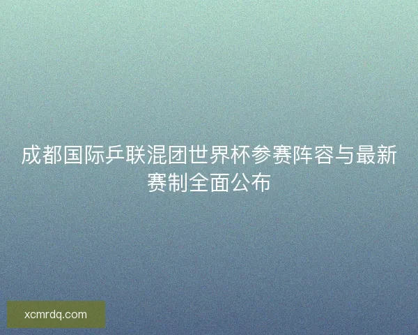 成都国际乒联混团世界杯参赛阵容与最新赛制全面公布 成都国际乒联混团世界杯参赛阵容与最新赛制全面公布
