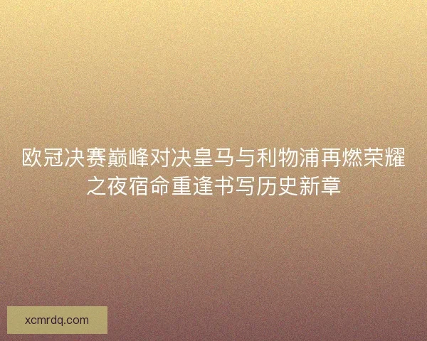 欧冠决赛巅峰对决皇马与利物浦再燃荣耀之夜宿命重逢书写历史新章