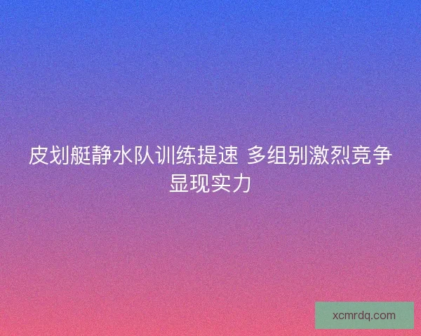 皮划艇静水队训练提速 多组别激烈竞争显现实力 皮划艇静水队训练提速 多组别激烈竞争显现实力