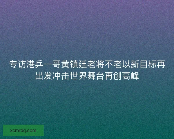 专访港乒一哥黄镇廷老将不老以新目标再出发冲击世界舞台再创高峰