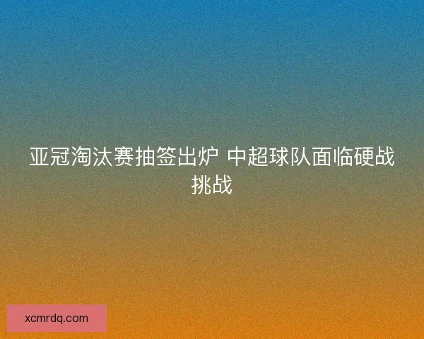 亚冠淘汰赛抽签出炉 中超球队面临硬战挑战 亚冠淘汰赛抽签出炉 中超球队面临硬战挑战