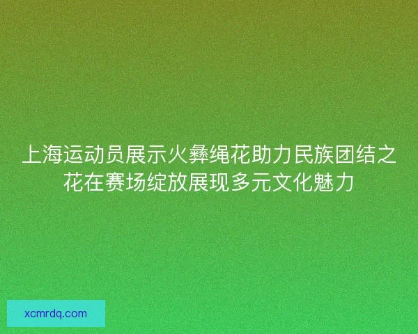 上海运动员展示火彝绳花助力民族团结之花在赛场绽放展现多元文化魅力