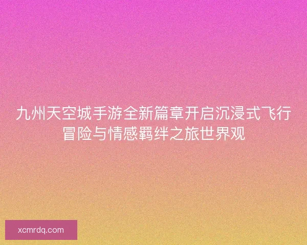 九州天空城手游全新篇章开启沉浸式飞行冒险与情感羁绊之旅世界观