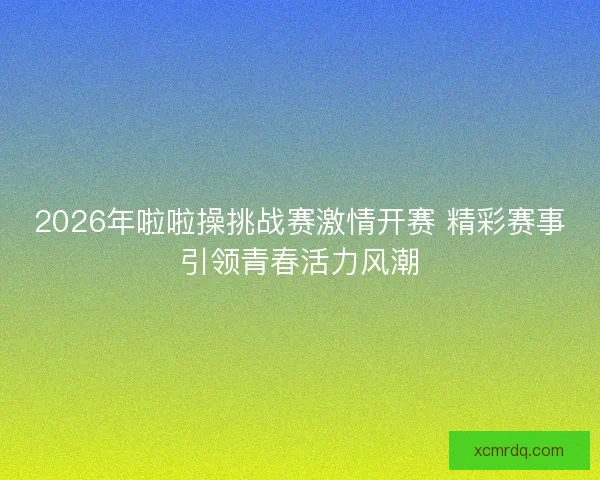 2026年啦啦操挑战赛激情开赛 精彩赛事引领青春活力风潮