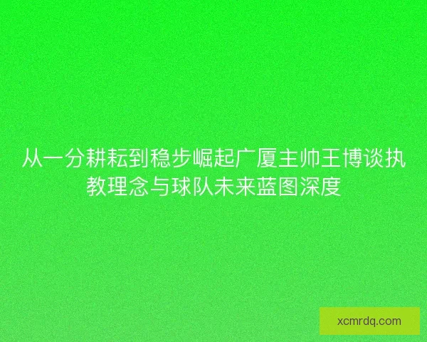 从一分耕耘到稳步崛起广厦主帅王博谈执教理念与球队未来蓝图深度 从一分耕耘到稳步崛起广厦主帅王博谈执教理念与球队未来蓝图深度