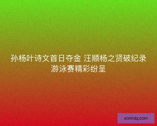 孙杨叶诗文首日夺金 汪顺杨之贤破纪录游泳赛精彩纷呈 孙杨叶诗文首日夺金 汪顺杨之贤破纪录游泳赛精彩纷呈