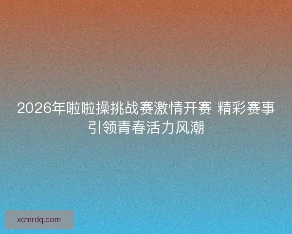 2026年啦啦操挑战赛激情开赛 精彩赛事引领青春活力风潮