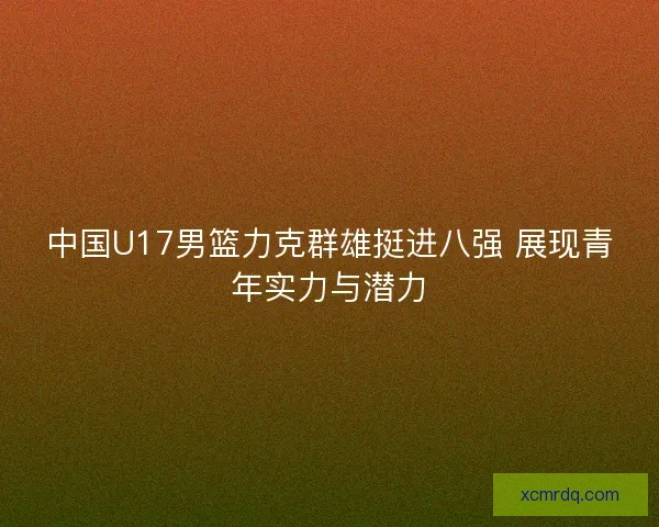 中国U17男篮力克群雄挺进八强 展现青年实力与潜力 中国U17男篮力克群雄挺进八强 展现青年实力与潜力