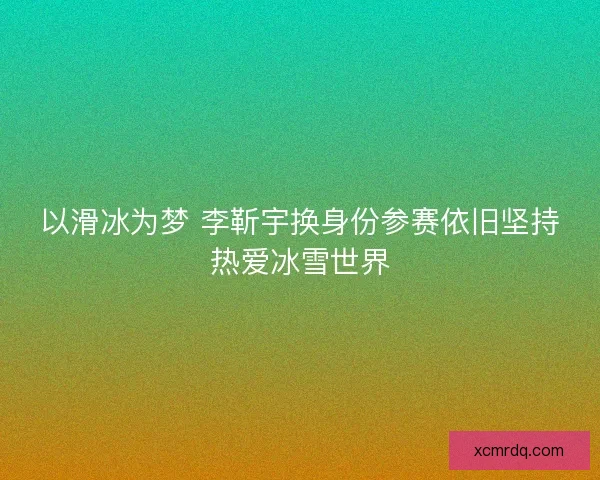 以滑冰为梦 李靳宇换身份参赛依旧坚持热爱冰雪世界 以滑冰为梦 李靳宇换身份参赛依旧坚持热爱冰雪世界