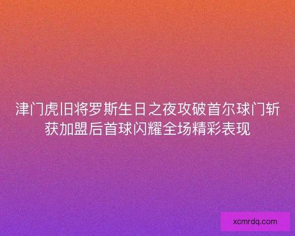 津门虎旧将罗斯生日之夜攻破首尔球门斩获加盟后首球闪耀全场精彩表现